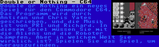 Double or Nothing - C64 | Double or Nothing ein neues Spiel für den Commodore C64. Das Programm wird durch Antifan und Chris Yates geschrieben, und die Musik ist von PRI und Richard. In diesem Spiel müssen Sie mit die Aliens und die Roboter kämpfen. Aber in welchem Welt Sie wirklich ist? Spielen Sie das Spiel, um herauszufinden.