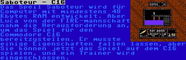 Saboteur - C16 | Das Speil Saboteur wird für Computer mit mindestens 48 Kbytes RAM entwickelt. Aber Luca von der FIRE-mannschaft nahm die Herausforderung an, um das Spiel für den Commodore C16 bereitzustellen. Er musste einige Eigenschaften fallen lassen, aber Sie können jetzt das Spiel auf dem C16 spielen, und ein Trainer wird eingeschlossen.