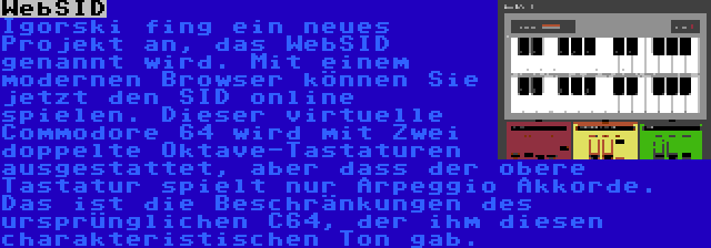 WebSID | Igorski fing ein neues Projekt an, das WebSID genannt wird. Mit einem modernen Browser können Sie jetzt den SID online spielen. Dieser virtuelle Commodore 64 wird mit Zwei doppelte Oktave-Tastaturen ausgestattet, aber dass der obere Tastatur spielt nur Arpeggio Akkorde. Das ist die Beschränkungen des ursprünglichen C64, der ihm diesen charakteristischen Ton gab.