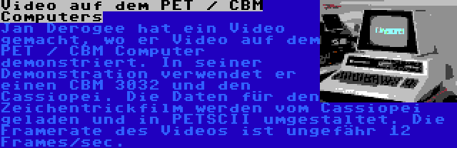 Video auf dem PET / CBM Computers | Jan Derogee hat ein Video gemacht, wo er Video auf dem PET / CBM Computer demonstriert. In seiner Demonstration verwendet er einen CBM 3032 und den Cassiopei. Die Daten für den Zeichentrickfilm werden vom Cassiopei geladen und in PETSCII umgestaltet. Die Framerate des Videos ist ungefähr 12 Frames/sec.