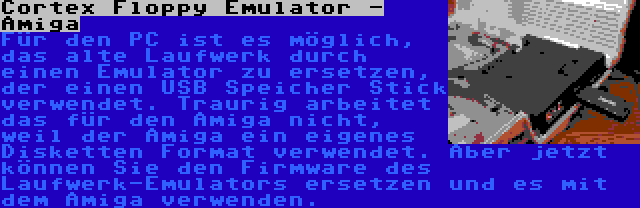 Cortex Floppy Emulator - Amiga | Für den PC ist es möglich, das alte Laufwerk durch einen Emulator zu ersetzen, der einen USB Speicher Stick verwendet. Traurig arbeitet das für den Amiga nicht, weil der Amiga ein eigenes Disketten Format verwendet. Aber jetzt können Sie den Firmware des Laufwerk-Emulators ersetzen und es mit dem Amiga verwenden.