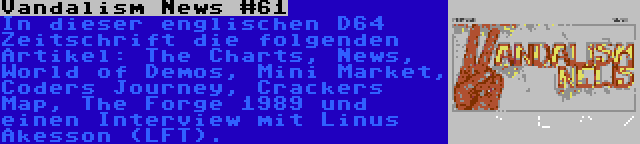 Vandalism News #61 | In dieser englischen D64 Zeitschrift die folgenden Artikel: The Charts, News, World of Demos, Mini Market, Coders Journey, Crackers Map, The Forge 1989 und einen Interview mit Linus Åkesson (LFT).