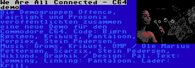 We Are All Connected - C64 demo | Die Demogruppen Offence, Fairlight und Prosonix veröffentlichten zusammen eine neue Demo für den Commodore C64. Code: Bjørn Røstøen, Kribust, Pantaloon, Perplex, Stein Pedersen. Musik: Groms, Kribust, OMP / Ole Marius Pettersen, Scarzix, Stein Pedersen, Wiklund. Graphik / Design: Pal. Text: Lemming, Linking: Pantaloon. Lader: Krill.