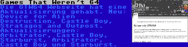 Games That Weren't 64 | Die GTW64 Webseite hat eine Aktualisierung gehabt. Neu: Device for Alien Destruction, Castle Boy, Stratagos and Outpost. Aktualisierungen: Arbitrator, Castle Boy, Starburst, Arbitrator, Castle Boy und Starburst.