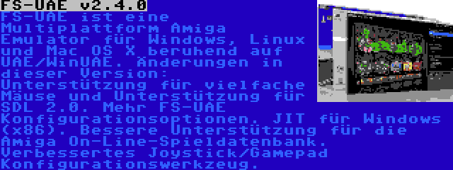 FS-UAE v2.4.0 | FS-UAE ist eine Multiplattform Amiga Emulator für Windows, Linux und Mac OS X beruhend auf UAE/WinUAE. Änderungen in dieser Version: Unterstützung für vielfache Mäuse und Unterstützung für SDL 2.0. Mehr FS-UAE Konfigurationsoptionen. JIT für Windows (x86). Bessere Unterstützung für die Amiga On-Line-Spieldatenbank. Verbessertes Joystick/Gamepad Konfigurationswerkzeug.