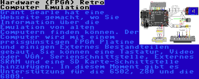 Hardware (FPGA) Retro Computer Emulation | Grant Searle hat eine Webseite gemacht, wo Sie Information über die Emulation von alten Computern finden können. Der Computer wird mit einem preisgünstigen FPGA Platine und einigen Externes Bestandteilen gebaut. Sie können eine Tastatur, Video oder VGA, Serienschnittstelle, Externes SRAM und eine SD Karte-Schnittstelle hinzufügen. In diesem Moment gibt es Unterstützung für die 6502, Z80 und die 6809.