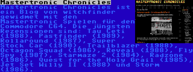 Mastertronic Chronicles | Mastertronic Chronicles ist ein Blog von witchfinder gewidmet mit den Mastertronic Spielen für den Commodore C64. Die jüngsten Rezensionen sind: Tau Ceti (1988), Pastfinder (1989), Rollaround (1987), Super Stock Car (1990), Trailblazer (1988), Octagon Squad (1986), Reveal (1988), Fly Spy (1987), Starmaze 2 (1984), Radzone (1986), Quest for the Holy Grail (1985), Jet Set Willy II (1988) und Storm (1986).