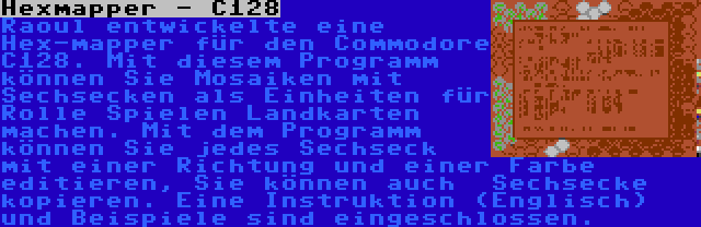 Hexmapper - C128 | Raoul entwickelte eine Hex-mapper für den Commodore C128. Mit diesem Programm können Sie Mosaiken mit Sechsecken als Einheiten für Rolle Spielen Landkarten machen. Mit dem Programm können Sie jedes Sechseck mit einer Richtung und einer Farbe editieren, Sie können auch  Sechsecke kopieren. Eine Instruktion (Englisch) und Beispiele sind eingeschlossen.