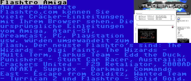 Flashtro Amiga | Auf der Webseite Flashtro.com können Sie viele Cräcker-Einleitungen mit Ihrem Browser sehen. Die ursprüngliche Einleitungen vom Amiga, Atari-ST, Dreamcast, PC, Playstation usw. würden umgewandelt zum Flash. Der neuste Flashtro's sind: The Wizards - Digi Paint, The Wizards - Multi Term, Tarkus Team - Edd the Duck, Punishers - Stunt Car Racer, Australian Crackers United - F29 Retaliator, 2000AD - AFAKT, Supplex - Darkman, Commando East - Escape from Colditz, Wanted Team - Turrican 2 und Flashtro - Solid Gold.