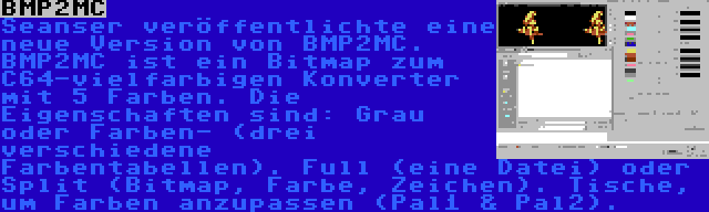 BMP2MC | Seanser veröffentlichte eine neue Version von BMP2MC. BMP2MC ist ein Bitmap zum C64-vielfarbigen Konverter mit 5 Farben. Die Eigenschaften sind: Grau oder Farben- (drei verschiedene Farbentabellen). Full (eine Datei) oder Split (Bitmap, Farbe, Zeichen). Tische, um Farben anzupassen (Pal1 & Pal2).