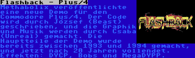 Flashback - Plus/4 | Methabolix veröffentlichte eine neue Demo für den Commodore Plus/4. Der Code wird durch József (Beast) geschrieben, und die Graphik und Musik werden durch Csaba (Unreal) gemacht. Die Hauptteile der Demo wurde bereits zwischen 1993 und 1994 gemacht, und jetzt nach 20 Jahren vollendet. Effekten: DYCP, Bobs und MegaDYPP.