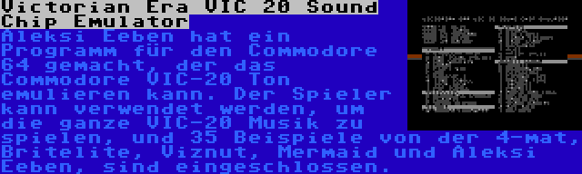 Victorian Era VIC 20 Sound Chip Emulator | Aleksi Eeben hat ein Programm für den Commodore 64 gemacht, der das Commodore VIC-20 Ton emulieren kann. Der Spieler kann verwendet werden, um die ganze VIC-20 Musik zu spielen, und 35 Beispiele von der 4-mat, Britelite, Viznut, Mermaid und Aleksi Eeben, sind eingeschlossen.