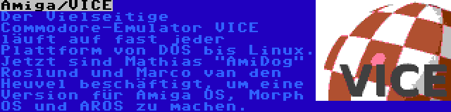 Amiga/VICE | Der Vielseitige Commodore-Emulator VICE läuft auf fast jeder Plattform von DOS bis Linux. Jetzt sind Mathias AmiDog Roslund und Marco van den Heuvel beschäftigt, um eine Version für Amiga OS, Morph OS und AROS zu machen.