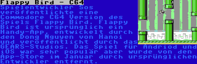 Flappy Bird - C64 | Spielentwickler Sos veröffentlichte eine Commodore C64 Version des Spiels Flappy Bird. Flappy Bird ist ursprünglich ein Handy-App, entwickelt durch den Dong Nguyen von Hanoi und veröffentlicht durch das GEARS-Studios. Das Spiel für Andriod und iOS war sehr populär aber wurde von den App-Store im Januar durch ursprünglichen Entwickler entfernt.