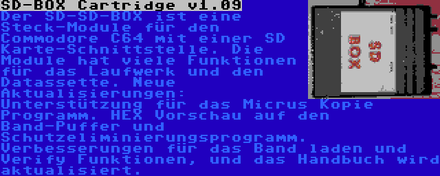 SD-BOX Cartridge v1.09 | Der SD-SD-BOX ist eine Steck-Module für den Commodore C64 mit einer SD Karte-Schnittstelle. Die Module hat viele Funktionen für das Laufwerk und den Datassette. Neue Aktualisierungen: Unterstützung für das Micrus Kopie Programm. HEX Vorschau auf den Band-Puffer und Schutzeliminierungsprogramm. Verbesserungen für das Band laden und Verify Funktionen, und das Handbuch wird aktualisiert.