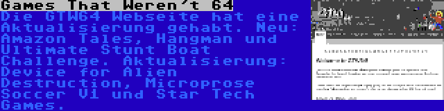 Games That Weren't 64 | Die GTW64 Webseite hat eine Aktualisierung gehabt. Neu: Amazon Tales, Hangman und Ultimate Stunt Boat Challenge. Aktualisierung: Device for Alien Destruction, Microprose Soccer V1 und Star Tech Games.