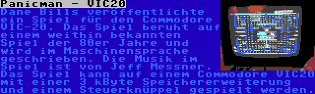 Panicman - VIC20 | Dane Bills veröffentlichte ein Spiel für den Commodore VIC-20. Das Spiel beruht auf einem weithin bekannten Spiel der 80er Jahre und wird im Maschinensprache geschrieben. Die Musik im Spiel ist von Jeff Messner. Das Spiel kann auf einem Commodore VIC20 mit einer 3 kByte Speichererweiterung und einem Steuerknüppel gespielt werden.