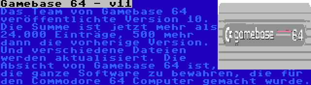 Gamebase 64 - v11 | Das Team von Gamebase 64 veröffentlichte Version 10. Die Summe ist jetzt mehr als 24.000 Einträge, 500 mehr dann die vorherige Version. Und verschiedene Dateien werden aktualisiert. Die Absicht von Gamebase 64 ist, die ganze Software zu bewahren, die für den Commodore 64 Computer gemacht wurde.