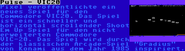 Pulse - VIC20 | Pixel veröffentlichte ein neues Spiel für den Commodore VIC20. Das Spiel ist ein schneller und horizontal scrollender Shoot Em Up Spiel für den nicht erweiterten Commodore VIC-20. Das Spiel wird durch der klassischen Arcade-Spiel Gradius von Konami aus dem Jahr 1985 inspiriert.