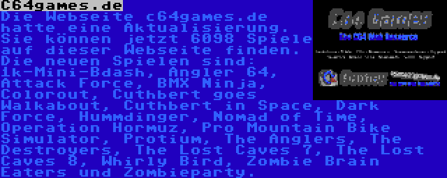 C64games.de | Die Webseite c64games.de hatte eine Aktualisierung. Sie können jetzt 6098 Spiele auf dieser Webseite finden. Die neuen Spielen sind: 1k-Mini-Bdash, Angler 64, Attack Force, BMX Ninja, Colorout, Cuthbert goes Walkabout, Cuthbert in Space, Dark Force, Hummdinger, Nomad of Time, Operation Hormuz, Pro Mountain Bike Simulator, Protium, The Anglers, The Destroyers, The Lost Caves 7, The Lost Caves 8, Whirly Bird, Zombie Brain Eaters und Zombieparty.