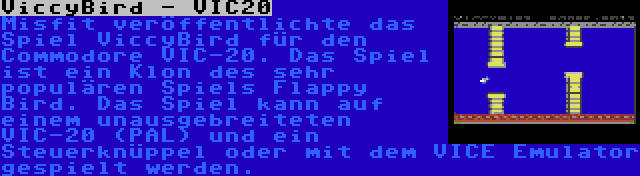 ViccyBird - VIC20 | Misfit veröffentlichte das Spiel ViccyBird für den Commodore VIC-20. Das Spiel ist ein Klon des sehr populären Spiels Flappy Bird. Das Spiel kann auf einem unausgebreiteten VIC-20 (PAL) und ein Steuerknüppel oder mit dem VICE Emulator gespielt werden.