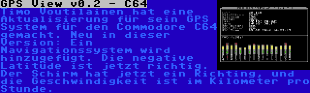 GPS View v0.2 - C64 | Timo Voutilainen hat eine Aktualisierung für sein GPS System für den Commodore C64 gemacht. Neu in dieser Version: Ein Navigationssystem wird hinzugefügt. Die negative Latitüde ist jetzt richtig. Der Schirm hat jetzt ein Richting, und die Geschwindigkeit ist im Kilometer pro Stunde.