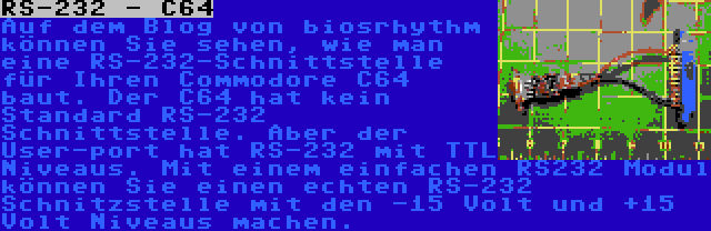 RS-232 - C64 | Auf dem Blog von biosrhythm können Sie sehen, wie man eine RS-232-Schnittstelle für Ihren Commodore C64 baut. Der C64 hat kein Standard RS-232 Schnittstelle. Aber der User-port hat RS-232 mit TTL Niveaus. Mit einem einfachen RS232 Modul können Sie einen echten RS-232 Schnitzstelle mit den -15 Volt und +15 Volt Niveaus machen.