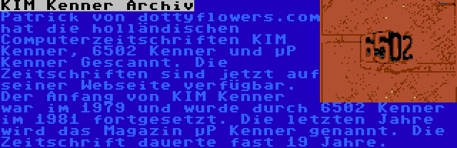 KIM Kenner Archiv | Patrick von dottyflowers.com hat die holländischen Computerzeitschriften KIM Kenner, 6502 Kenner und µP Kenner Gescannt. Die Zeitschriften sind jetzt auf seiner Webseite verfügbar. Der Anfang von KIM Kenner war im 1979 und wurde durch 6502 Kenner im 1981 fortgesetzt. Die letzten Jahre wird das Magazin µP Kenner genannt. Die Zeitschrift dauerte fast 19 Jahre.