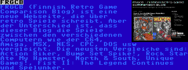 FRGCB | FRGCB (Finnish Retro Game Comparison Blog) ist eine neue Webseite, die über retro Spiele schreibt. Aber der Unterschied ist, dass dieser Blog die Spiele zwischen den verschiedenen Computern wie der C64, Amiga, MSX, NES, CPC, DOS usw vergleicht. Die neusten Vergleiche sind: Action Biker, Bump Set Spike!, Rock Star Ate My Hamster, North & South, Unique Games!, Fist II: The Legend Continues und Spelunker.