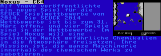 Noxus - C64 | Alf Yngve veröffentlichte ein neues Spiel für die SEUCK Spielwettbewerbe von 2014. Die SEUCK 2014 Wettbewerbe ist bis zum 31. März offen, und vier Spiele sind in der Wettbewerbe. Im Spiel Noxus will eine schlechte Macht gefährliche Chemikalien in die Atmosphäre freisetzen. Ihre Mission ist, die ganze Maschinerie innerhalb des chemischen Werks zu sabotieren.