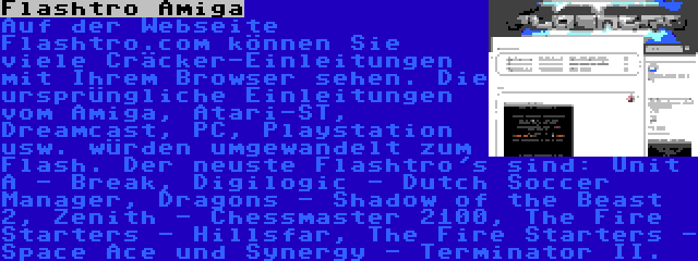 Flashtro Amiga | Auf der Webseite Flashtro.com können Sie viele Cräcker-Einleitungen mit Ihrem Browser sehen. Die ursprüngliche Einleitungen vom Amiga, Atari-ST, Dreamcast, PC, Playstation usw. würden umgewandelt zum Flash. Der neuste Flashtro's sind: Unit A - Break, Digilogic - Dutch Soccer Manager, Dragons - Shadow of the Beast 2, Zenith - Chessmaster 2100, The Fire Starters - Hillsfar, The Fire Starters - Space Ace und Synergy - Terminator II.