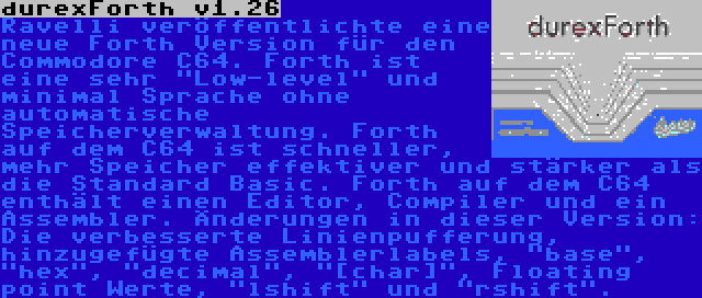 durexForth v1.26 | Ravelli veröffentlichte eine neue Forth Version für den Commodore C64. Forth ist eine sehr Low-level und minimal Sprache ohne automatische Speicherverwaltung. Forth auf dem C64 ist schneller, mehr Speicher effektiver und stärker als die Standard Basic. Forth auf dem C64 enthält einen Editor, Compiler und ein Assembler. Änderungen in dieser Version: Die verbesserte Linienpufferung, hinzugefügte Assemblerlabels, base, hex, decimal, [char], Floating point Werte, lshift und rshift.