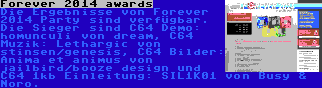 Forever 2014 awards | Die Ergebnisse von Forever 2014 Party sind verfügbar. Die Sieger sind C64 Demo: homunculi von dream, C64 Muzik: Lethargic von stinsen/genesis, C64 Bilder: Anima et animus von jailbird/booze design und C64 1kb Einleitung: SIL1K01 von Busy & Noro.