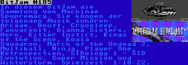 BitJam #185 | In diesem BitJam die Sammlung von Machinae Spupremacy. Sie können der folgenden Musik zuhören: Arcade, Bouff, Cryosleep, Fanvacoolt, Gianna Sisters, Hero, Killer Instict, Kings of the Scene, Koala Squadron, March of the Undead 2, Multiball, Ninja, Player One, Retrospection, SIDology 1 - SID Evolution, Super Mission und Winterstorm. Spielzeit: 1:10:22.