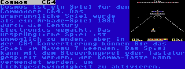 Cosmos - C64 | Cosmos ist ein Spiel für den Commodore C64. Das ursprüngliche Spiel wurde als ein Arkade-Spiel 1981 durch die Century Electronics gemacht. Das ursprüngliche Spiel ist unmöglich zu enden, aber in der C64 Konvertierung können Sie das Spiel im Niveau 7 beenden. Das Spiel kann mit dem Steuerknüppel oder Tastatur gespielt werden, der Komma-Taste kann verwendet werden, um Lichtgeschwindigkeit zu aktivieren.