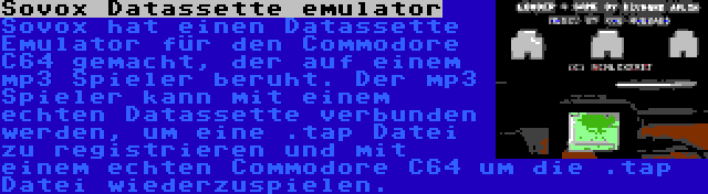 Sovox Datassette emulator | Sovox hat einen Datassette Emulator für den Commodore C64 gemacht, der auf einem mp3 Spieler beruht. Der mp3 Spieler kann mit einem echten Datassette verbunden werden, um eine .tap Datei zu registrieren und mit einem echten Commodore C64 um die .tap Datei wiederzuspielen.