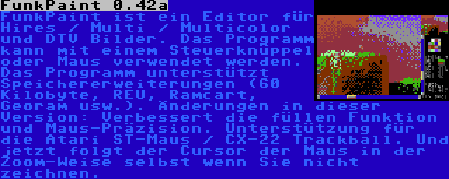 FunkPaint 0.42a | FunkPaint ist ein Editor für Hires / Multi / Multicolor und DTV Bilder. Das Programm kann mit einem Steuerknüppel oder Maus verwendet werden. Das Programm unterstützt Speichererweiterungen (60 Kilobyte, REU, Ramcart, Georam usw.). Änderungen in dieser Version: Verbessert die füllen Funktion und Maus-Präzision. Unterstützung für die Atari ST-Maus / CX-22 Trackball. Und jetzt folgt der Cursor der Maus in der Zoom-Weise selbst wenn Sie nicht zeichnen.