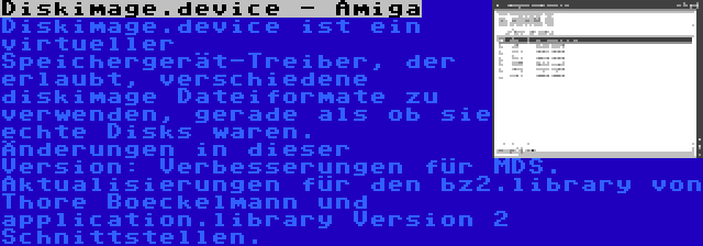 Diskimage.device - Amiga | Diskimage.device ist ein virtueller Speichergerät-Treiber, der erlaubt, verschiedene diskimage Dateiformate zu verwenden, gerade als ob sie echte Disks waren. Änderungen in dieser Version: Verbesserungen für MDS. Aktualisierungen für den bz2.library von Thore Boeckelmann und application.library Version 2 Schnittstellen.