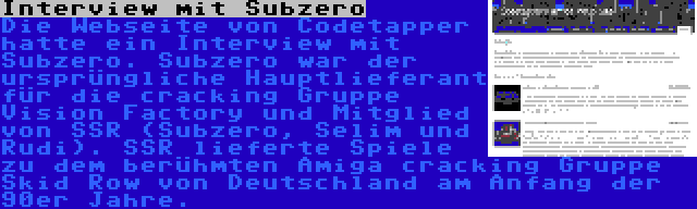 Interview mit Subzero | Die Webseite von Codetapper hatte ein Interview mit Subzero. Subzero war der ursprüngliche Hauptlieferant für die cracking Gruppe Vision Factory und Mitglied von SSR (Subzero, Selim und Rudi). SSR lieferte Spiele zu dem berühmten Amiga cracking Gruppe Skid Row von Deutschland am Anfang der 90er Jahre.