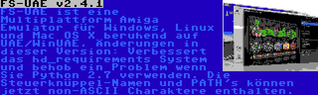 FS-UAE v2.4.1 | FS-UAE ist eine Multiplattform Amiga Emulator für Windows, Linux und Mac OS X beruhend auf UAE/WinUAE. Änderungen in dieser Version: Verbessert das hd_requirements System und behob ein Problem wenn Sie Python 2.7 verwenden. Die Steuerknüppel-Namen und PATH's können jetzt non-ASCII Charaktere enthalten.