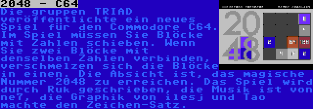 2048 - C64 | Die gruppen TRIAD veröffentlichte ein neues Spiel für den Commodore C64. Im Spiel müssen Sie Blöcke mit Zahlen schieben. Wenn Sie zwei Blöcke mit denselben Zahlen verbinden, verschmelzen sich die Blöcke in einen. Die Absicht ist, das magische Nummer 2048 zu erreichen. Das Spiel wird durch Ruk geschrieben, die Musik ist von ne7, die Graphik von ilesj und Tao machte den Zeichen-Satz.