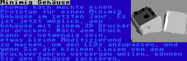 Minimig Gehäuse | Thomas Koch machte einen Prototyp für einen Minimig Gehäuse im letzten Jahr. Es ist jetzt möglich, den Gehäuse mit einem 3D Drucker zu drucken. Nach dem Druck kann es notwendig sein, etwas kleine Modifizierung zu machen, um den LEDs anzupassen, und wenn Sie die kleinen Linien von dem Druckverfahren verbergen wollen, können Sie den Gehäuse lackieren.