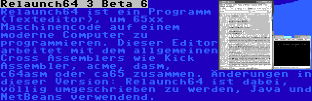 Relaunch64 3 Beta 6 | Relaunch64 ist ein Programm (Texteditor), um 65xx Maschinencode auf einem moderne Computer zu programmieren. Dieser Editor arbeitet mit dem allgemeinen Cross Assemblers wie Kick Assembler, acme, dasm, c64asm oder ca65 zusammen. Änderungen in dieser Version: Relaunch64 ist dabei, völlig umgeschrieben zu werden, Java und NetBeans verwendend.