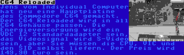 C64 Reloaded | Jens vom Individual Computer hat neu eine Hauptplatine des Commodore C64 gemacht. Der C64 Reloaded wird in all C64 Gehäuse passen. Die Energieversorgung wird ein VDC 12 Standardadapter sein, das Videosignal wird S-Video sein, aber Sie müssen die CPU, VIC und den SID selbst liefern. Der Preis wird 149,90 Euro sein.