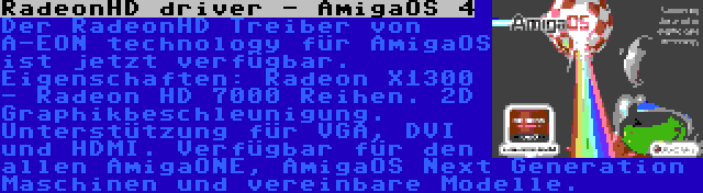 RadeonHD driver - AmigaOS 4 | Der RadeonHD Treiber von A-EON technology für AmigaOS ist jetzt verfügbar. Eigenschaften: Radeon X1300 - Radeon HD 7000 Reihen. 2D Graphikbeschleunigung. Unterstützung für VGA, DVI und HDMI. Verfügbar für den allen AmigaONE, AmigaOS Next Generation Maschinen und vereinbare Modelle.