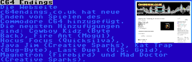 C64 Endings | Die Webseite c64endings.co.uk hat neue Enden von Spielen des Commodore C64 hinzugefügt. Die neusten Hinzufügungen sind: Cowboy Kidz (Byte Back), Fire Ant (Mogul), Hocus Focus (Quicksilva), Java Jim (Creative Sparks), Kat Trap (Bug-Byte), Last Duel (U.S. Gold), Magnetron (Firebird) und Mad Doctor (Creative Sparks).