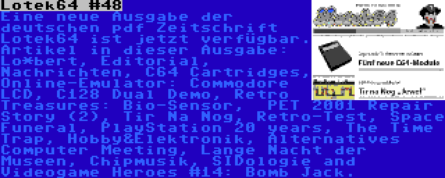 Lotek64 #48 | Eine neue Ausgabe der deutschen pdf Zeitschrift Lotek64 ist jetzt verfügbar. Artikel in dieser Ausgabe: Lo*bert, Editorial, Nachrichten, C64 Cartridges, Online-Emulator: Commodore LCD, C128 Dual Demo, Retro Treasures: Bio-Sensor,  PET 2001 Repair Story (2), Tir Na Nog, Retro-Test, Space Funeral, PlayStation 20 years, The Time Trap, Hobby&Elektronik, Alternatives Computer Meeting, Lange Nacht der Museen, Chipmusik, SIDologie and Videogame Heroes #14: Bomb Jack.