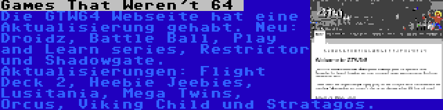 Games That Weren't 64  | Die GTW64 Webseite hat eine Aktualisierung gehabt. Neu: Droidz, Battle Ball, Play and Learn series, Restrictor und Shadowgate. Aktualisierungen: Flight Deck 2, Heebie Jeebies, Lusitania, Mega Twins, Orcus, Viking Child und Stratagos.