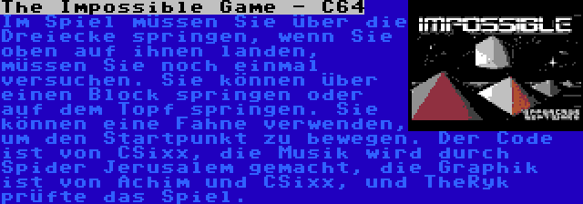 The Impossible Game - C64 | Im Spiel müssen Sie über die Dreiecke springen, wenn Sie oben auf ihnen landen, müssen Sie noch einmal versuchen. Sie können über einen Block springen oder auf dem Topf springen. Sie können eine Fahne verwenden, um den Startpunkt zu bewegen. Der Code ist von CSixx, die Musik wird durch Spider Jerusalem gemacht, die Graphik ist von Achim und CSixx, und TheRyk prüfte das Spiel.