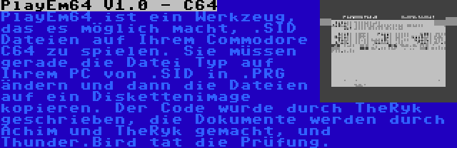 PlayEm64 V1.0 - C64 | PlayEm64 ist ein Werkzeug, das es möglich macht, .SID Dateien auf Ihrem Commodore C64 zu spielen. Sie müssen gerade die Datei Typ auf Ihrem PC von .SID in .PRG ändern und dann die Dateien auf ein Diskettenimage kopieren. Der Code wurde durch TheRyk geschrieben, die Dokumente werden durch Achim und TheRyk gemacht, und Thunder.Bird tat die Prüfung.